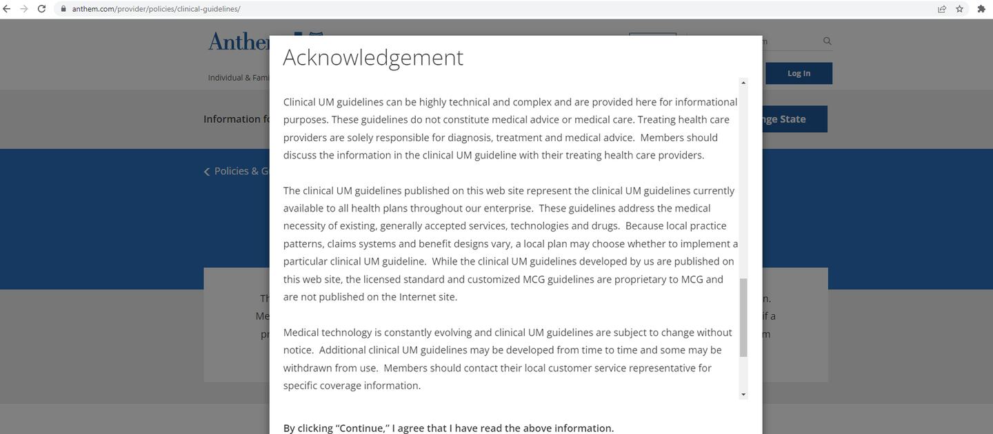 A portion of the on-screen acknowledgement on the Anthem-Blue Cross Blue Shield website. The text showing reads: "Clinical UM guidelines can be highly technical and complex and are provided here for informational purposes. These guidelines do not constitute medical advice or medical care. Treating health care providers are solely responsible for diagnosis, treatment and medical advice.  Members should discuss the information in the clinical UM guideline with their treating health care providers. 
 
The clinical UM guidelines published on this web site represent the clinical UM guidelines currently available to all health plans throughout our enterprise.  These guidelines address the medical necessity of existing, generally accepted services, technologies and drugs.  Because local practice patterns, claims systems and benefit designs vary, a local plan may choose whether to implement a particular clinical UM guideline.  While the clinical UM guidelines developed by us are published on this web site, the licensed standard and customized MCG guidelines are proprietary to MCG and are not published on the Internet site.  
 
Medical technology is constantly evolving and clinical UM guidelines are subject to change without notice.  Additional clinical UM guidelines may be developed from time to time and some may be withdrawn from use.  Members should contact their local customer service representative for specific coverage information."